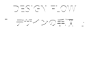 DESIGN FLOW 「デザインの手順」